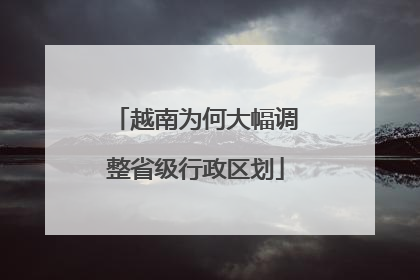 越南为何大幅调整省级行政区划
