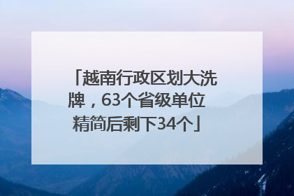 越南行政区划大洗牌，63个省级单位精简后剩下34个