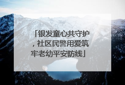 银发童心共守护，社区民警用爱筑牢老幼平安防线