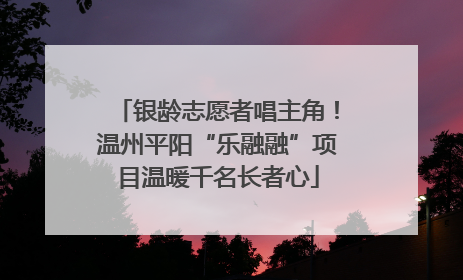 银龄志愿者唱主角！温州平阳“乐融融”项目温暖千名长者心