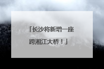 长沙将新增一座跨湘江大桥！