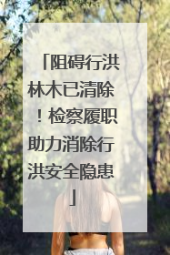 阻碍行洪林木已清除！检察履职助力消除行洪安全隐患