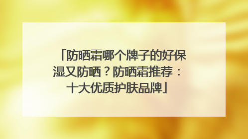防晒霜哪个牌子的好保湿又防晒？防晒霜推荐：十大优质护肤品牌