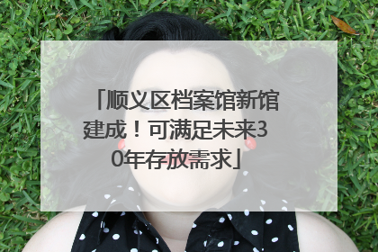 顺义区档案馆新馆建成！可满足未来30年存放需求