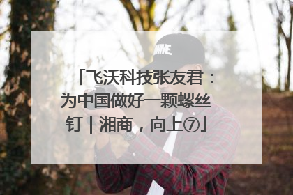 飞沃科技张友君：为中国做好一颗螺丝钉｜湘商，向上⑦