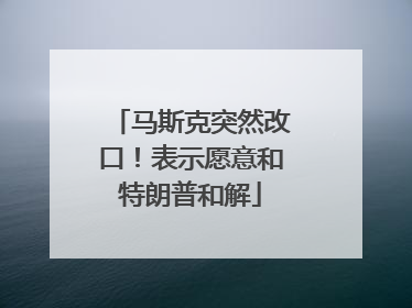 马斯克突然改口！表示愿意和特朗普和解