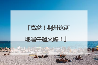 高燃！荆州这两地端午超火爆！