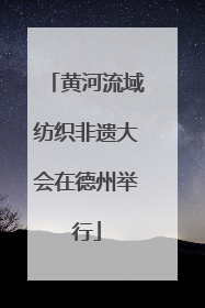 黄河流域纺织非遗大会在德州举行
