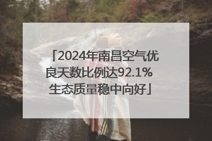 2024年南昌空气优良天数比例达92.1% 生态质量稳中向好