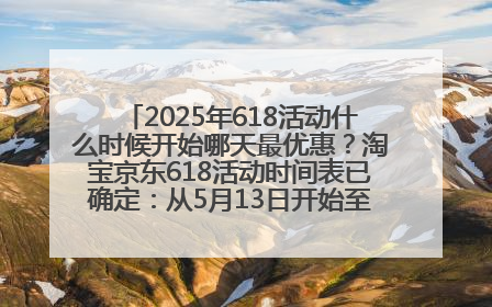 2025年618活动什么时候开始哪天最优惠？淘宝京东618活动时间表已确定：从5月13日开始至6月18日结束