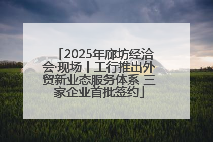 2025年廊坊经洽会·现场丨工行推出外贸新业态服务体系 三家企业首批签约
