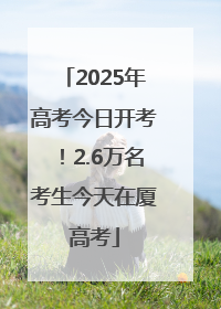 2025年高考今日开考！2.6万名考生今天在厦高考