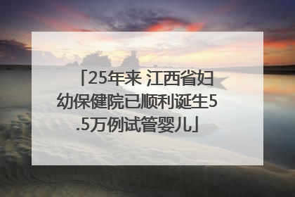 25年来 江西省妇幼保健院已顺利诞生5.5万例试管婴儿