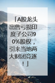 A股龙头出售亏损印度子公司90%股权，引来当地两大财团竞逐！