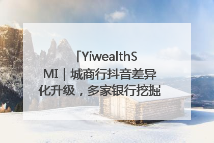 YiwealthSMI｜城商行抖音差异化升级，多家银行挖掘自身特色出圈！