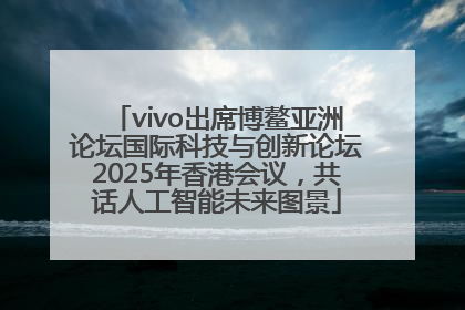 vivo出席博鳌亚洲论坛国际科技与创新论坛2025年香港会议，共话人工智能未来图景